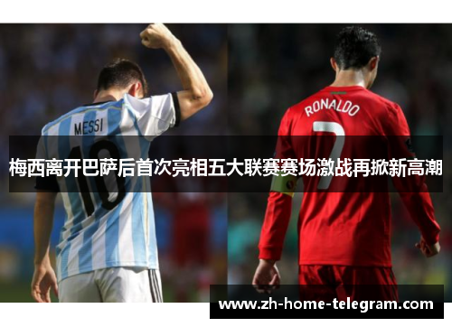 梅西离开巴萨后首次亮相五大联赛赛场激战再掀新高潮